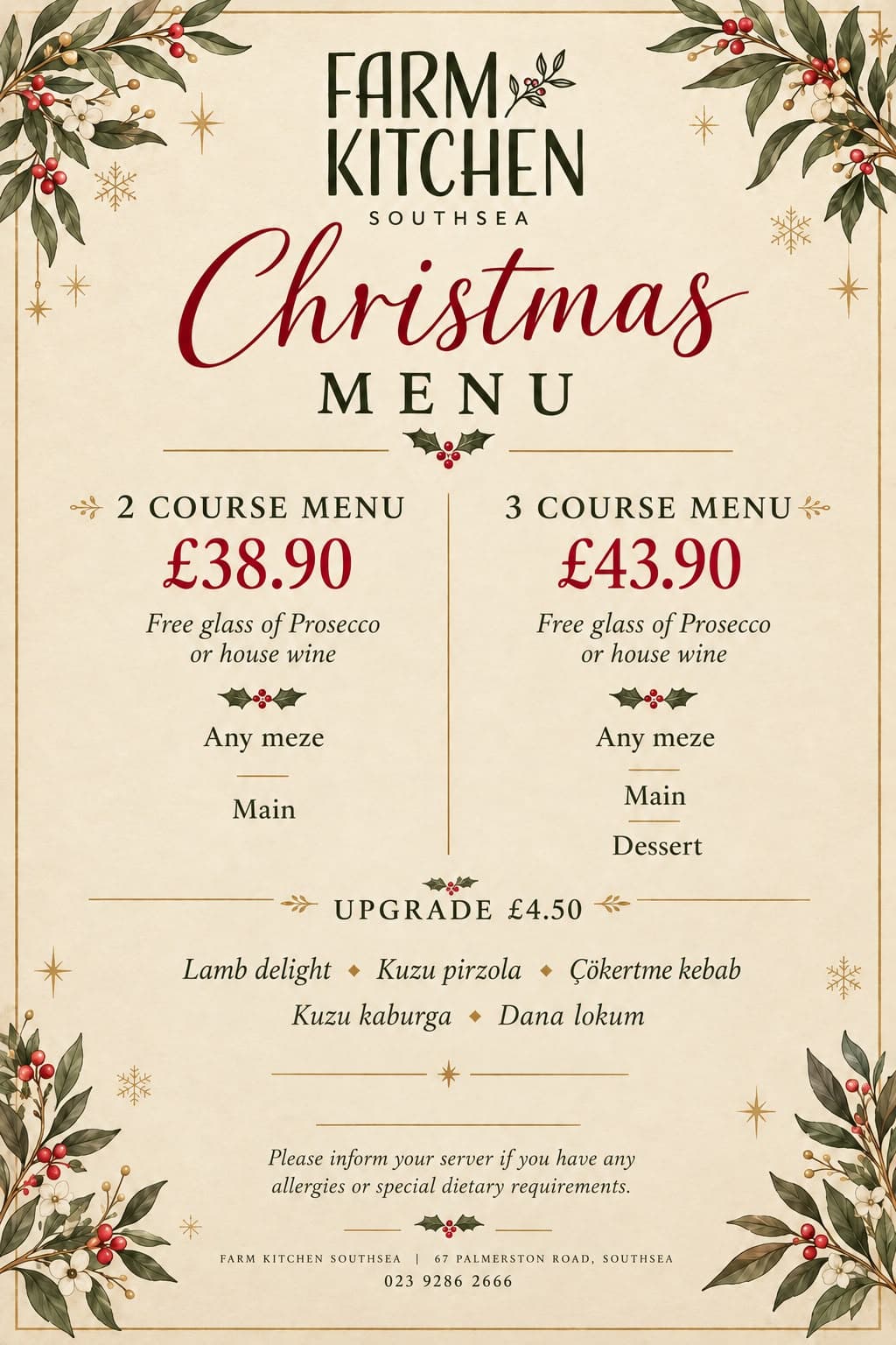 Farm Kitchen Southsea Christmas menu. Two courses £38.90: any meze and a main. Three courses £43.90: any meze, a main and a dessert. Both include a free glass of Prosecco or house wine. Upgrade for £4.50 to Lamb delight, Kuzu pirzola, Çökertme kebab, Kuzu kaburga or Dana lokum. Please inform your server if you have any allergies or special dietary requirements.